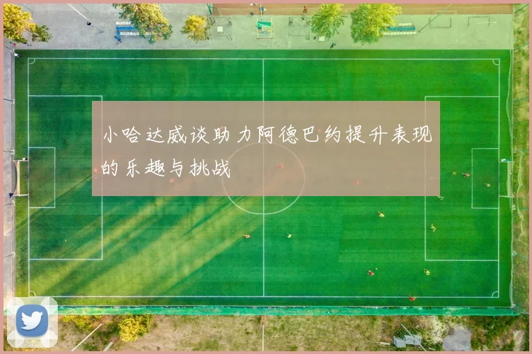 小哈达威谈助力阿德巴约提升表现的乐趣与挑战
