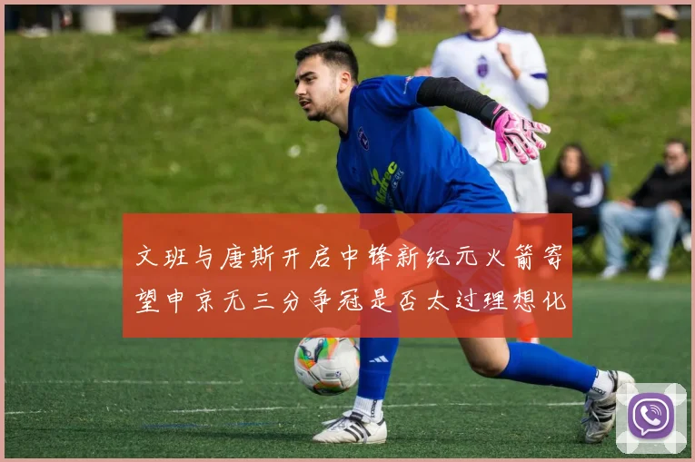 文班与唐斯开启中锋新纪元火箭寄望申京无三分争冠是否太过理想化