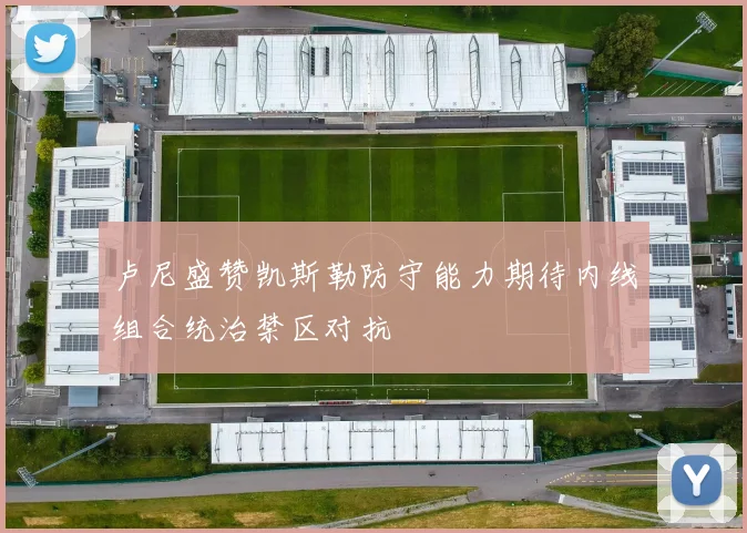卢尼盛赞凯斯勒防守能力期待内线组合统治禁区对抗