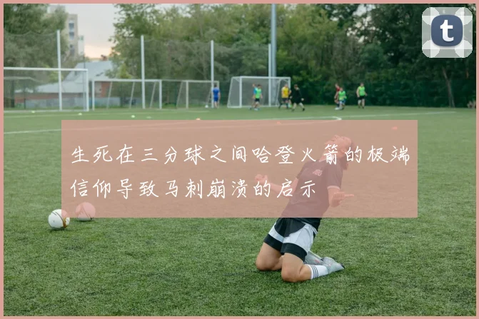 生死在三分球之间哈登火箭的极端信仰导致马刺崩溃的启示