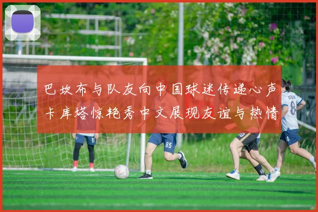 巴坎布与队友向中国球迷传递心声卡库塔惊艳秀中文展现友谊与热情