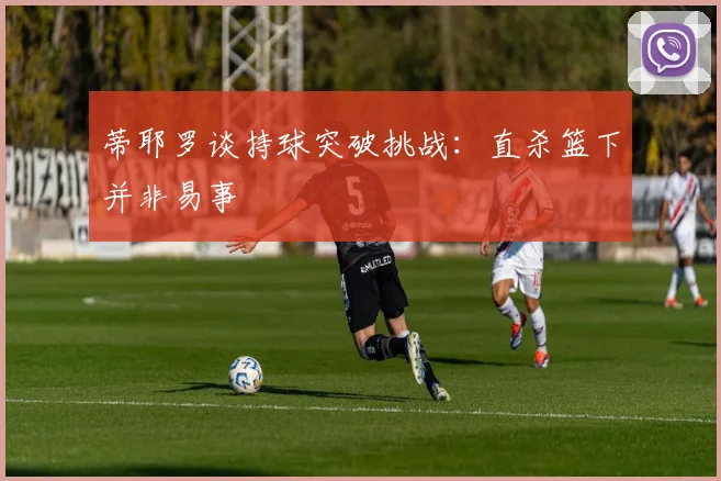 蒂耶罗谈持球突破挑战：直杀篮下并非易事