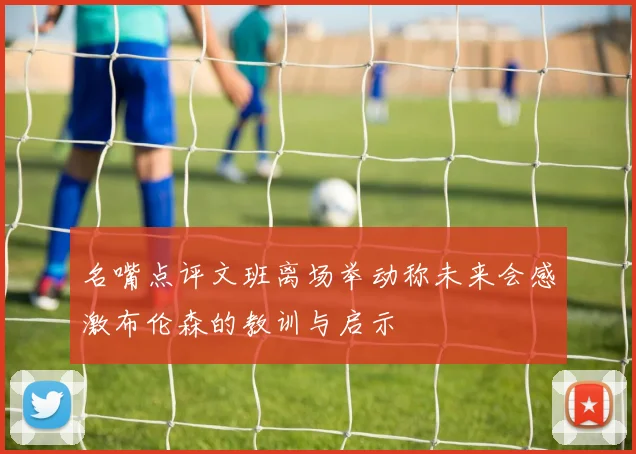 名嘴点评文班离场举动称未来会感激布伦森的教训与启示