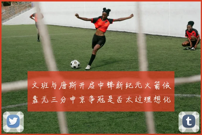 文班与唐斯开启中锋新纪元火箭依靠无三分申京争冠是否太过理想化