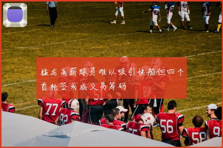 猛龙高薪球员难以吸引快船但四个首轮签或成交易筹码