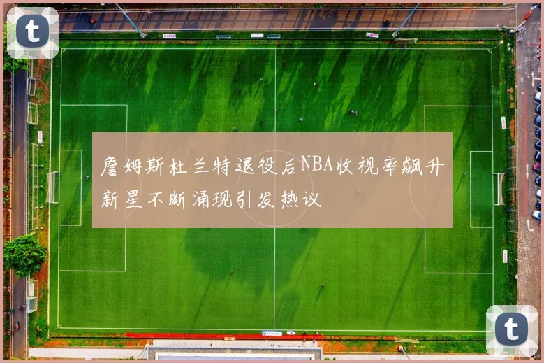 詹姆斯杜兰特退役后NBA收视率飙升新星不断涌现引发热议