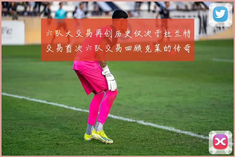 六队大交易再创历史仅次于杜兰特交易首次六队交易回顾克莱的传奇时刻