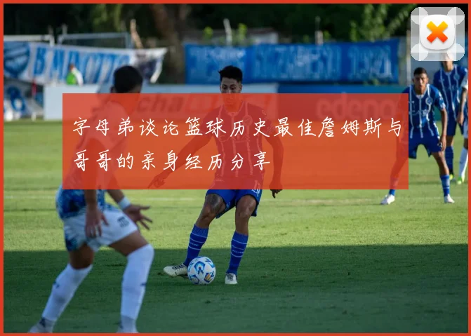 字母弟谈论篮球历史最佳詹姆斯与哥哥的亲身经历分享