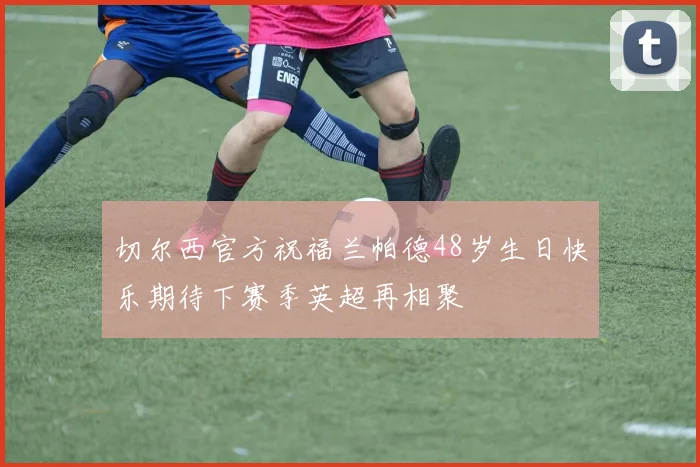 切尔西官方祝福兰帕德48岁生日快乐期待下赛季英超再相聚