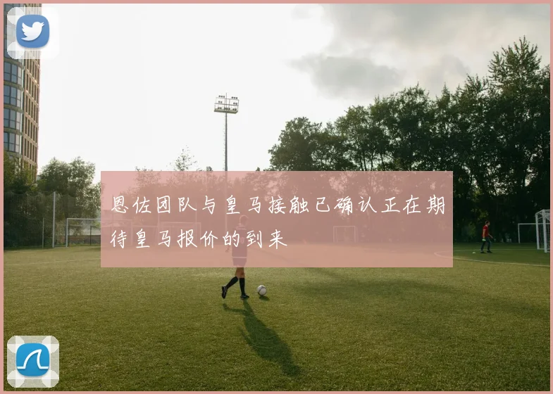 恩佐团队与皇马接触已确认正在期待皇马报价的到来