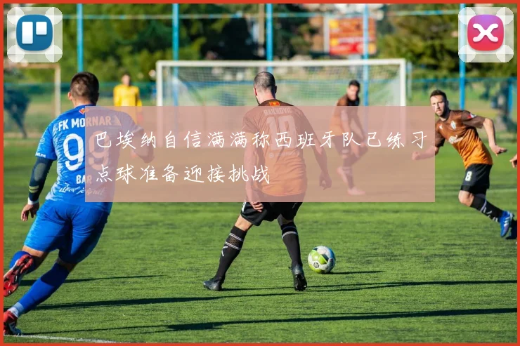 巴埃纳自信满满称西班牙队已练习点球准备迎接挑战